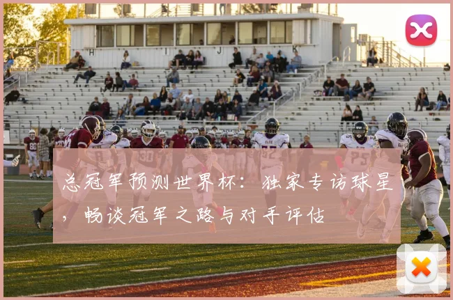 总冠军预测世界杯：独家专访球星，畅谈冠军之路与对手评估