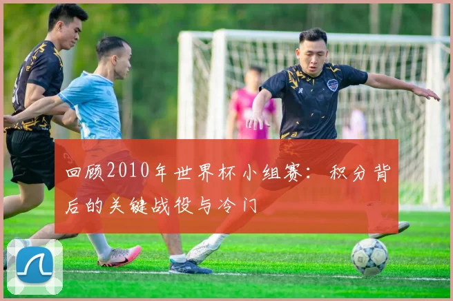 回顾2010年世界杯小组赛：积分背后的关键战役与冷门
